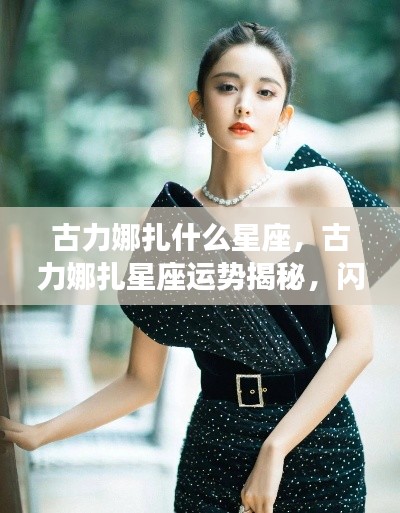 古力娜扎星座运势揭秘,闪耀星空的独特魅力与星座运势展望