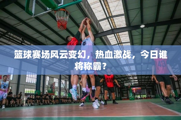 篮球赛场风云变幻,热血激战,今日谁将称霸?