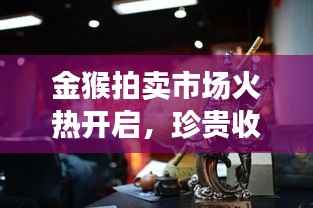 金猴拍卖市场火热开启,珍贵收藏品再现拍卖市场今日公告最新消息