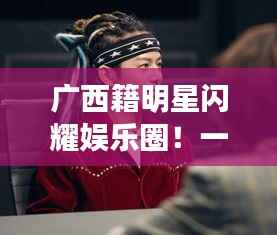 广西籍明星闪耀娱乐圈!一探他们的星路历程